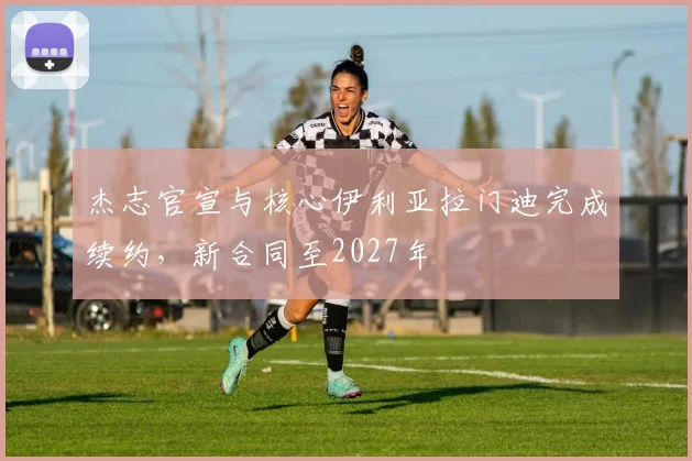杰志官宣与核心伊利亚拉门迪完成续约,新合同至2027年