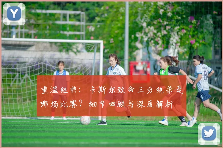 重温经典:卡斯尔致命三分绝杀是哪场比赛?细节回顾与深度解析