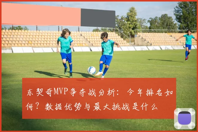 东契奇MVP争夺战分析：今年排名如何？数据优势与最大挑战是什么
